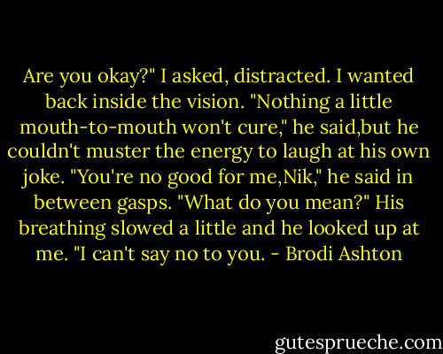 Are you okay?" I asked, distracted. I wanted back inside the vision.<br />"Nothing a little mouth-to-mouth won't cure," he said,but he couldn't muster the energy to laugh at his own joke. "You're no good for me,Nik," he said in between gasps.<br />"What do you mean?"<br />His breathing slowed a little and he looked up at me. "I can't say no to you. - Brodi Ashton