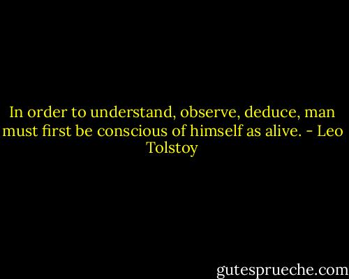 In order to understand, observe, deduce, man must first be conscious of himself as alive. - Leo Tolstoy