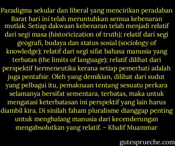 Paradigma sekular dan liberal yang mencirikan peradaban Barat hari ini telah meruntuhkan semua kebenaran mutlak. Setiap dakwaan kebenaran telah menjadi relatif dari segi masa (historicization of truth); relatif dari segi geografi, budaya dan status sosial (sociology of knowledge); relatif dari segi sifat bahasa manusia yang terbatas (the limits of language); relatif dilihat dari perspektif hermeneutika kerana setiap pemerhati adalah juga pentafsir. Oleh yang demikian, dilihat dari sudut yang pelbagai itu, pemaknaan tentang sesuatu perkara selamanya bersifat sementara, terbatas, maka untuk mengatasi keterbatasan ini perspektif yang lain harus diambil kira. Di sinilah faham pluralisme dianggap penting untuk menghalang manusia dari kecenderungan mengabsolutkan yang relatif. - Khalif Muammar