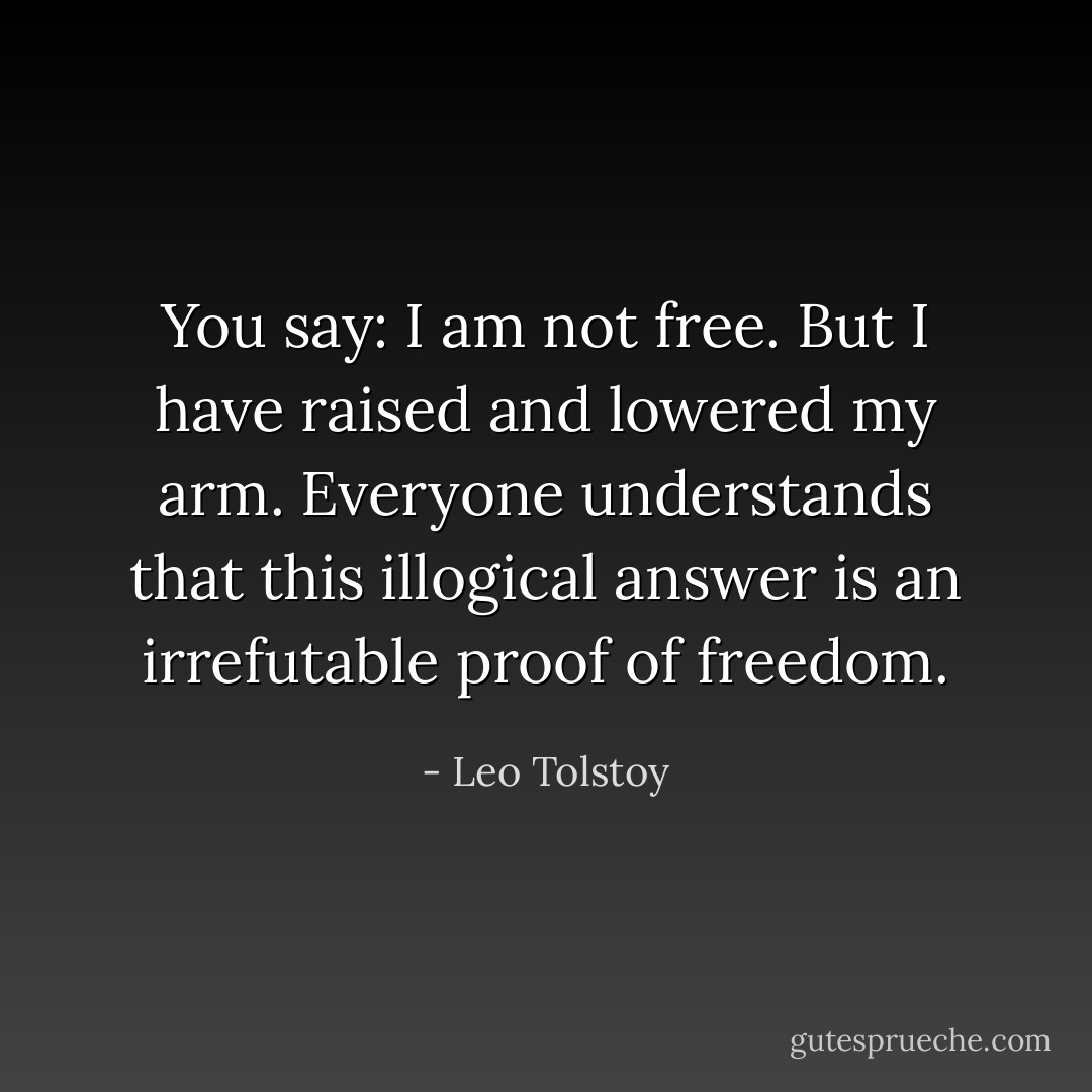 You say: I am not free. But I have raised and lowered my arm. Everyone understands that this illogical answer is an irrefutable proof of freedom. - Leo Tolstoy