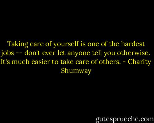 Taking care of yourself is one of the hardest jobs -- don't ever let anyone tell you otherwise. It's much easier to take care of others. - Charity Shumway