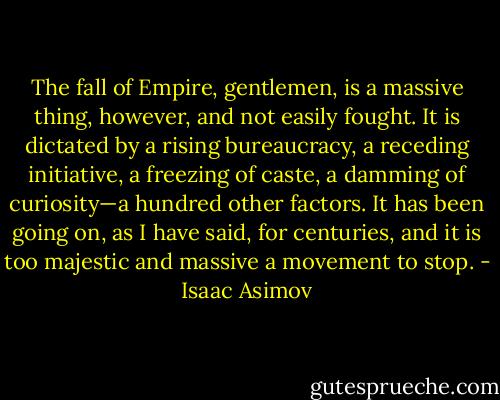 The fall of Empire, gentlemen, is a massive thing, however, and not easily fought. It is dictated by a rising bureaucracy, a receding initiative, a freezing of caste, a damming of curiosity—a hundred other factors. It has been going on, as I have said, for centuries, and it is too majestic and massive a movement to stop. - Isaac Asimov