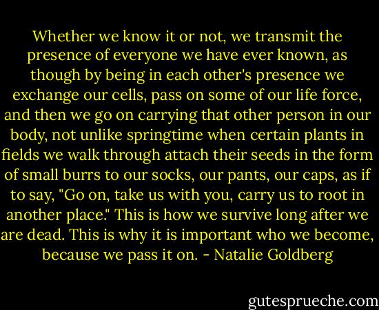 Whether we know it or not, we transmit the presence of everyone we have ever known, as though by being in each other's presence we exchange our cells, pass on some of our life force, and then we go on carrying that other person in our body, not unlike springtime when certain plants in fields we walk through attach their seeds in the form of small burrs to our socks, our pants, our caps, as if to say, "Go on, take us with you, carry us to root in another place." This is how we survive long after we are dead. This is why it is important who we become, because we pass it on. - Natalie Goldberg