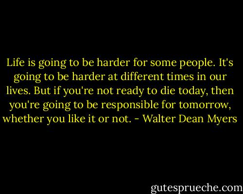 Life is going to be harder for some people. It's going to be harder at different times in our lives. But if you're not ready to die today, then you're going to be responsible for tomorrow, whether you like it or not. - Walter Dean Myers