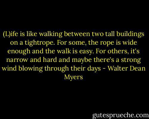 (L)ife is like walking between two tall buildings on a tightrope. For some, the rope is wide enough and the walk is easy. For others, it's narrow and hard and maybe there's a strong wind blowing through their days - Walter Dean Myers