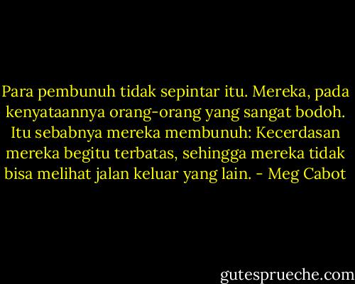 Para pembunuh tidak sepintar itu. Mereka, pada kenyataannya orang-orang yang sangat bodoh. Itu sebabnya mereka membunuh: Kecerdasan mereka begitu terbatas, sehingga mereka tidak bisa melihat jalan keluar yang lain. - Meg Cabot