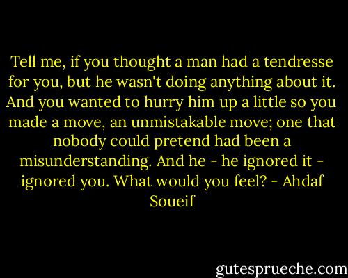 Tell me, if you thought a man had a tendresse for you, but he wasn't doing anything about it. And you wanted to hurry him up a little so you made a move, an unmistakable move; one that nobody could pretend had been a misunderstanding. And he - he ignored it - ignored you. What would you feel? - Ahdaf Soueif