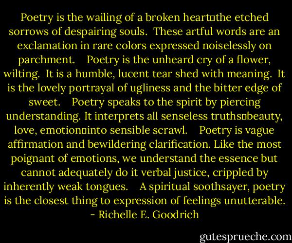Poetry is the wailing of a broken heart―the etched sorrows of despairing souls.  These artful words are an exclamation in rare colors expressed noiselessly on parchment.  <br /><br />Poetry is the unheard cry of a flower, wilting.  It is a humble, lucent tear shed with meaning.  It is the lovely portrayal of ugliness and the bitter edge of sweet.  <br /><br />Poetry speaks to the spirit by piercing understanding. It interprets all senseless truths―beauty, love, emotion―into sensible scrawl.  <br /><br />Poetry is vague affirmation and bewildering clarification. Like the most poignant of emotions, we understand the essence but cannot adequately do it verbal justice, crippled by inherently weak tongues.  <br /><br />A spiritual soothsayer, poetry is the closest thing to expression of feelings unutterable. - Richelle E. Goodrich