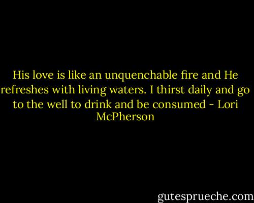 His love is like an unquenchable fire and He refreshes with living waters. I thirst daily and go to the well to drink and be consumed - Lori McPherson
