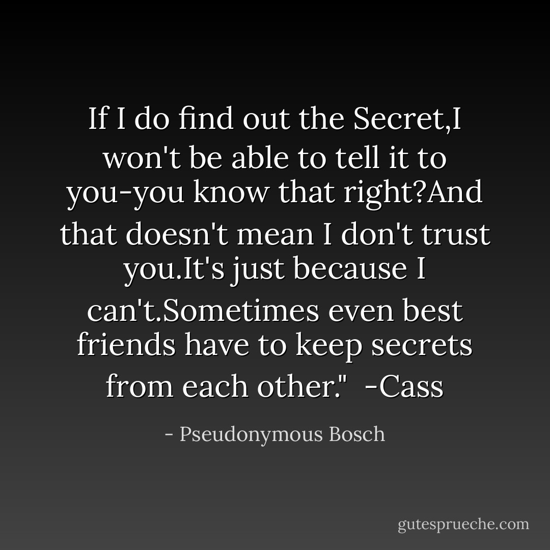 If I do find out the Secret,I won't be able to tell it to you-you know that right?And that doesn't mean I don't trust you.It's just because I can't.Sometimes even best friends have to keep secrets from each other."<br /><br />-Cass - Pseudonymous Bosch