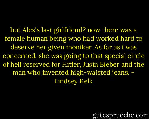 but Alex's last girlfriend? now there was a female human being who had worked hard to deserve her given moniker. As far as i was concerned, she was going to that special circle of hell reserved for Hitler, Jusin Bieber and the man who invented high-waisted jeans. - Lindsey Kelk