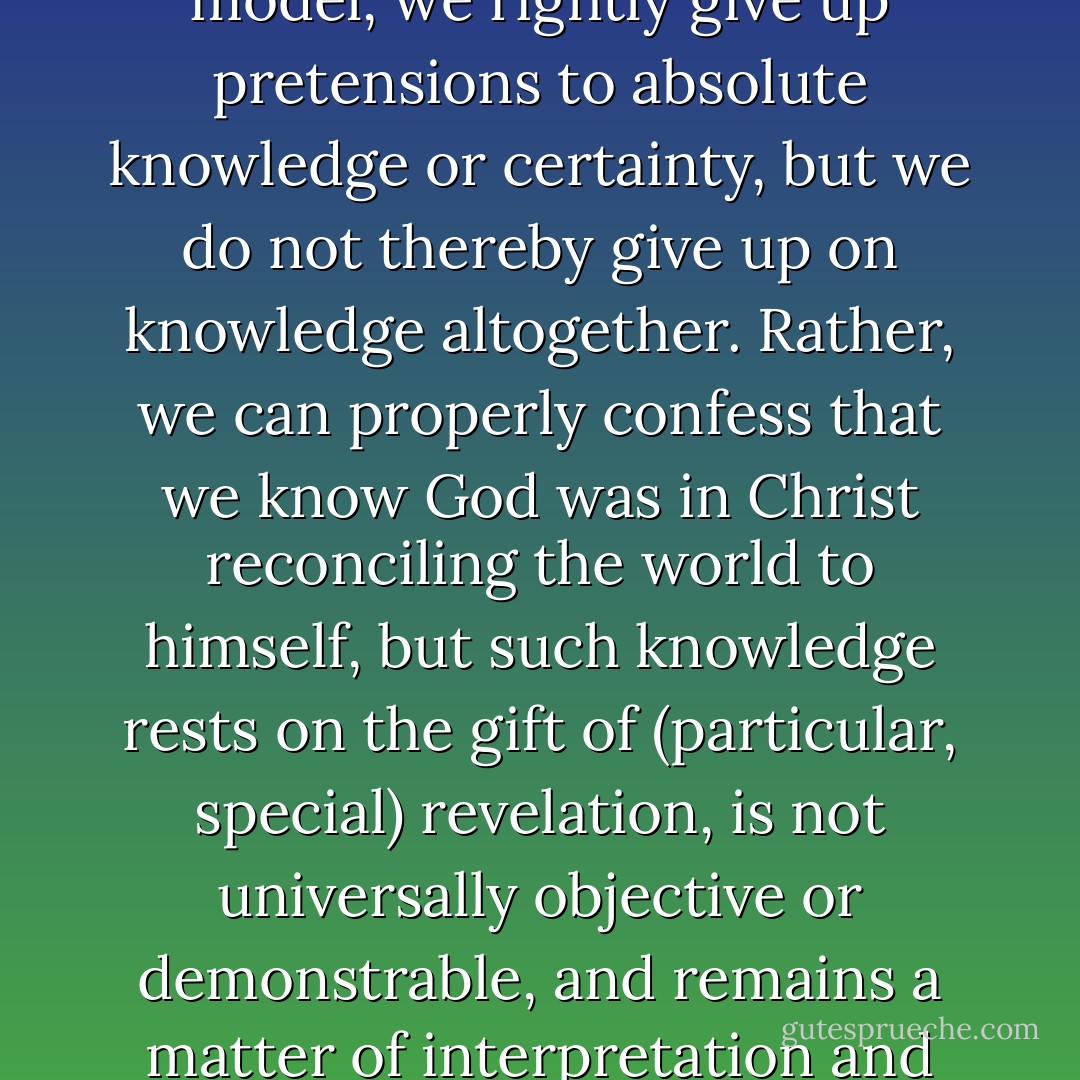 It is precisely this refusal of the Cartesian paradigm that characterizes Radical Orthodoxy, which seeks to reanimate the account of knowledge offered by Augustine and Aquinas. On this ancient-medieval-properly-postmodern model, we rightly give up pretensions to absolute knowledge or certainty, but we do not thereby give up on knowledge altogether. Rather, we can properly confess that we know God was in Christ reconciling the world to himself, but such knowledge rests on the gift of (particular, special) revelation, is not universally objective or demonstrable, and remains a matter of interpretation and perspective (with a significant appreciation for the role of the Spirit's regeneration and illumination as a condition for knowledge). We confess knowledge without certainty, truth without objectivity. - James K.A. Smith