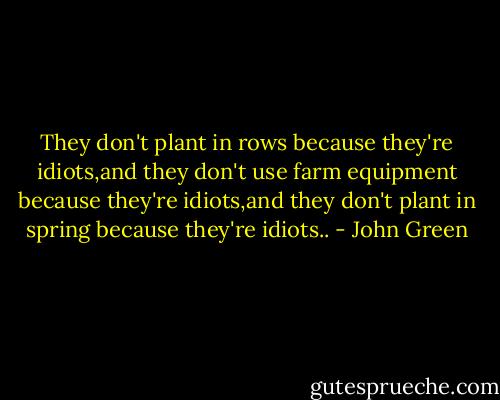 They don't plant in rows because they're idiots,and they don't use farm equipment because they're idiots,and they don't plant in spring because they're idiots.. - John Green