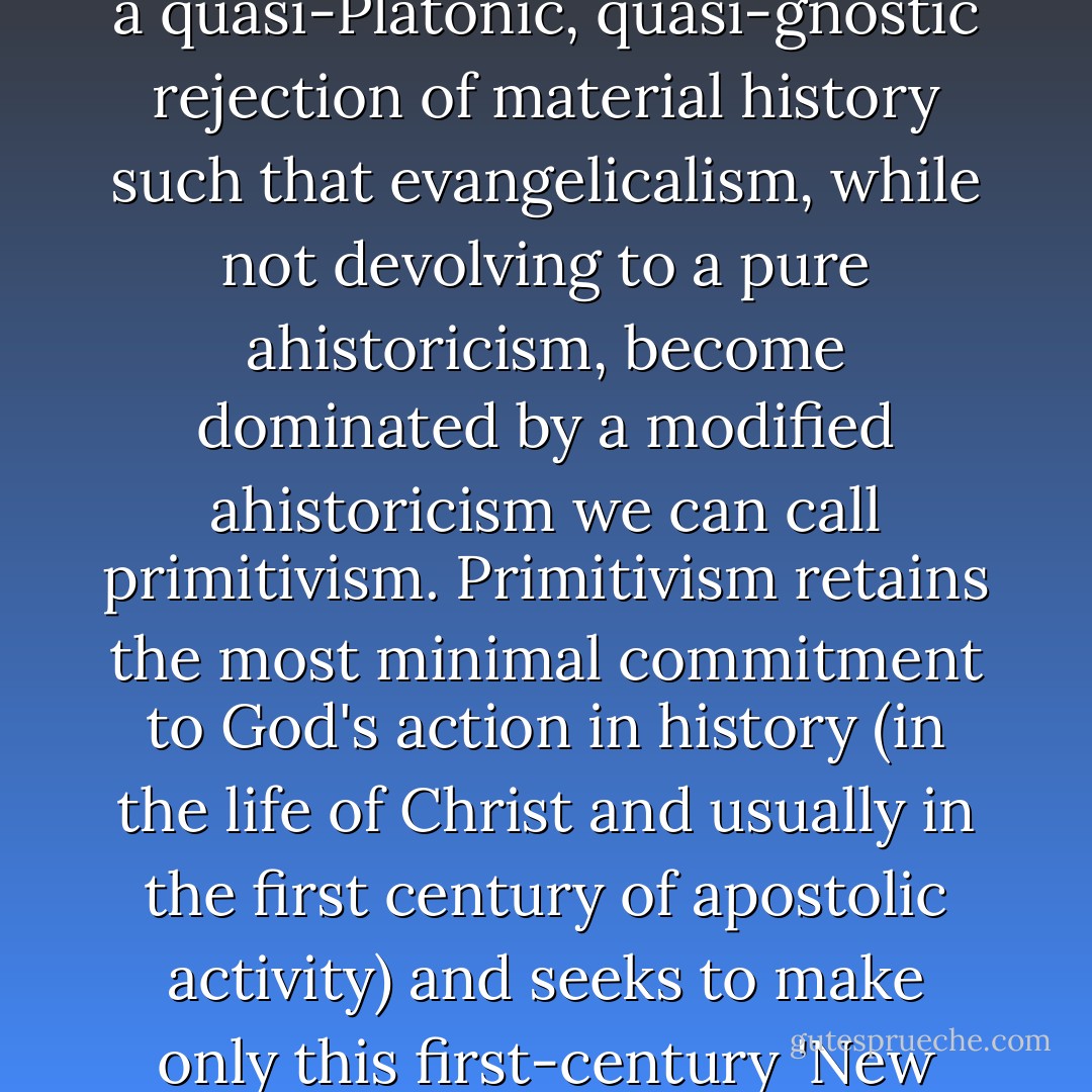 The church's theology bought into this ahistoricism in different ways: along a more liberal, post-Kantian trajectory, the historical particularities of Christian faith were reduced to atemporal moral teachings that were universal and unconditioned. Thus it turned out that what Jesus taught was something like Kant's categorical imperative - a universal ethics based on reason rather than a set of concrete practices related to a specific community. Liberal Christianity fostered ahistoricism by reducing Christianity to a universal, rational kernel of moral teaching. Along a more conservative, evangelical trajectory (and the Reformation is not wholly innocent here), it was recognized that Christians could not simply jettison the historical particularities of the Christian event: the birth, life, death and resurrection of Jesus Christ. However, there was still a quasi-Platonic, quasi-gnostic rejection of material history such that evangelicalism, while not devolving to a pure ahistoricism, become dominated by a modified ahistoricism we can call primitivism. Primitivism retains the most minimal commitment to God's action in history (in the life of Christ and usually in the first century of apostolic activity) and seeks to make only this first-century 'New Testament church' normative for contemporary practice. This is usually articulated by a rigid distinction between Scripture and tradition (the latter then usually castigated as 'the traditions of men' as opposed to the 'God-give' realities of Scripture). Such primitivism is thus anticreedal and anticatholic, rejecting any sense that what was unfolded by the church between the first and the twenty-first centuries is at all normative for current faith and practice (the question of the canon's formation being an interesting exception here). Ecumenical creeds and confessions - such as the Apostles' Creed or the Nicene Creed - that unite the church across time and around the globe are not 'live' in primitivist worship practices, which enforce a sense of autonomy or even isolation, while at the same time claiming a direct connection to first-century apostolic practices. - James K.A. Smith