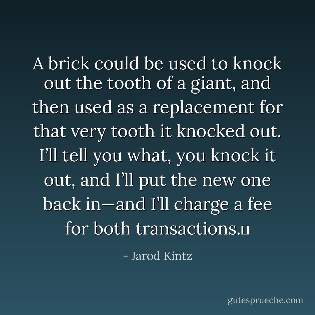 A brick could be used to knock out the tooth of a giant, and then used as a replacement for that very tooth it knocked out. I’ll tell you what, you knock it out, and I’ll put the new one back in—and I’ll charge a fee for both transactions.  - Jarod Kintz