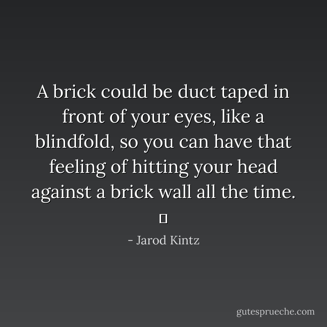 A brick could be duct taped in front of your eyes, like a blindfold, so you can have that feeling of hitting your head against a brick wall all the time.   - Jarod Kintz