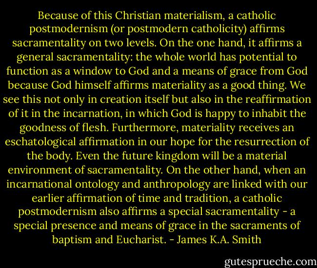 Because of this Christian materialism, a catholic postmodernism (or postmodern catholicity) affirms sacramentality on two levels. On the one hand, it affirms a general sacramentality: the whole world has potential to function as a window to God and a means of grace from God because God himself affirms materiality as a good thing. We see this not only in creation itself but also in the reaffirmation of it in the incarnation, in which God is happy to inhabit the goodness of flesh. Furthermore, materiality receives an eschatological affirmation in our hope for the resurrection of the body. Even the future kingdom will be a material environment of sacramentality. On the other hand, when an incarnational ontology and anthropology are linked with our earlier affirmation of time and tradition, a catholic postmodernism also affirms a special sacramentality - a special presence and means of grace in the sacraments of baptism and Eucharist. - James K.A. Smith
