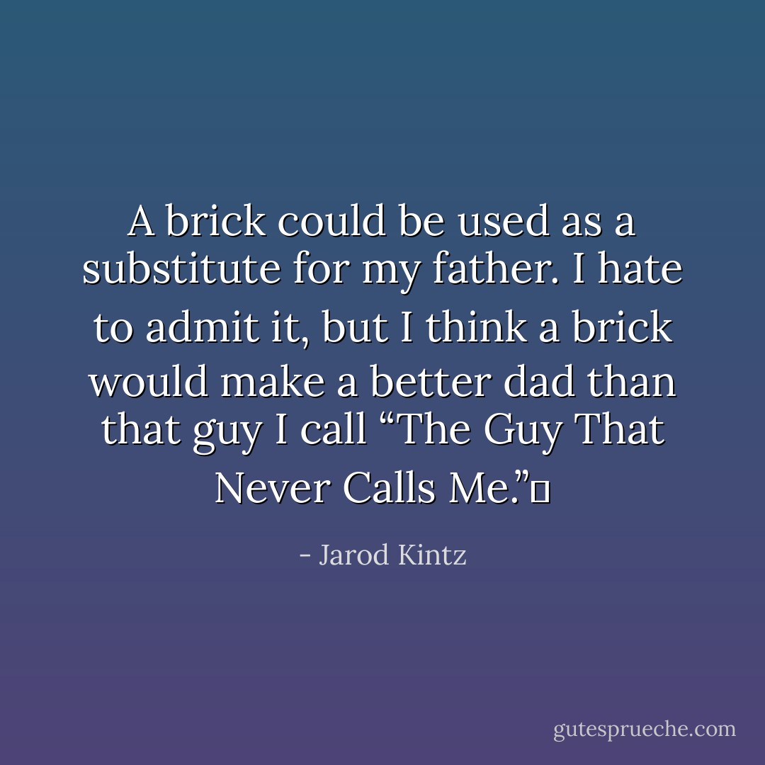 A brick could be used as a substitute for my father. I hate to admit it, but I think a brick would make a better dad than that guy I call “The Guy That Never Calls Me.”  - Jarod Kintz