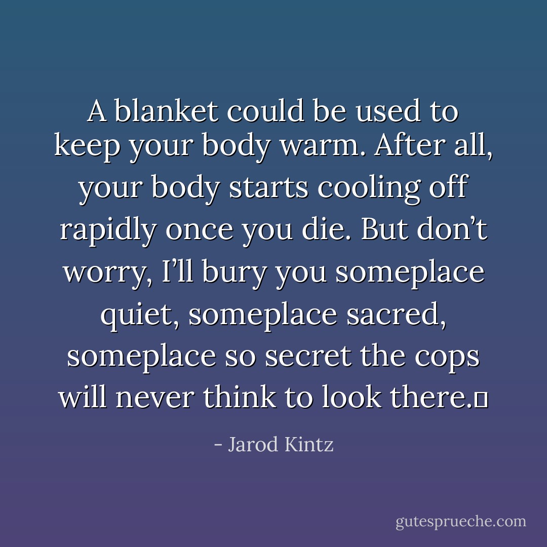 A blanket could be used to keep your body warm. After all, your body starts cooling off rapidly once you die. But don’t worry, I’ll bury you someplace quiet, someplace sacred, someplace so secret the cops will never think to look there.  - Jarod Kintz