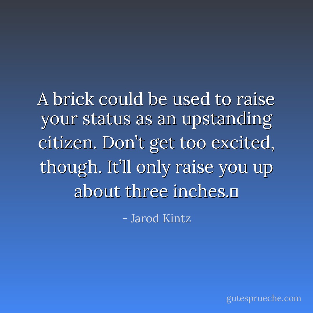 A brick could be used to raise your status as an upstanding citizen. Don’t get too excited, though. It’ll only raise you up about three inches.  - Jarod Kintz