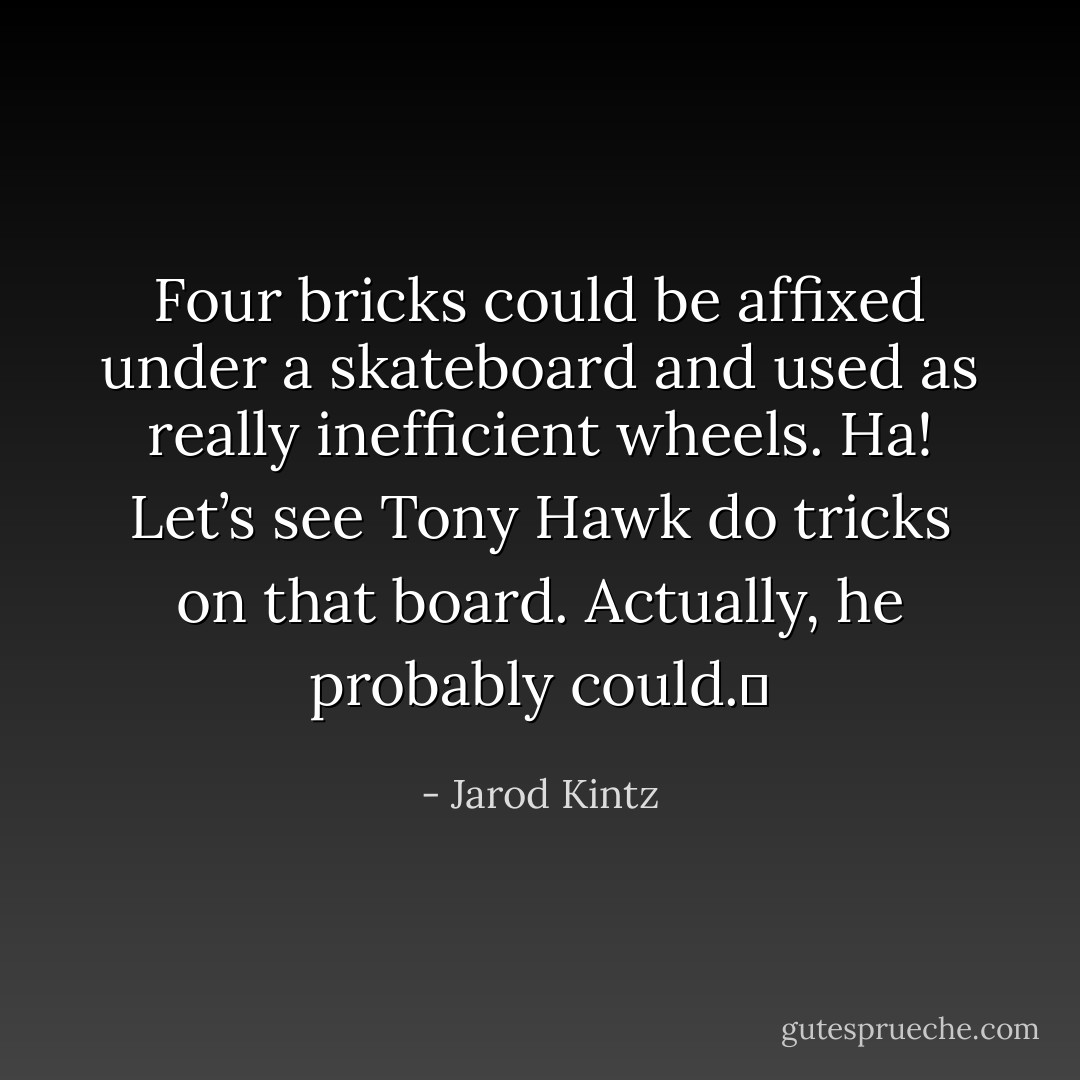 Four bricks could be affixed under a skateboard and used as really inefficient wheels. Ha! Let’s see Tony Hawk do tricks on that board. Actually, he probably could.  - Jarod Kintz