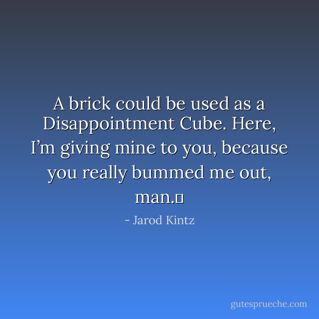A brick could be used as a Disappointment Cube. Here, I’m giving mine to you, because you really bummed me out, man.  - Jarod Kintz