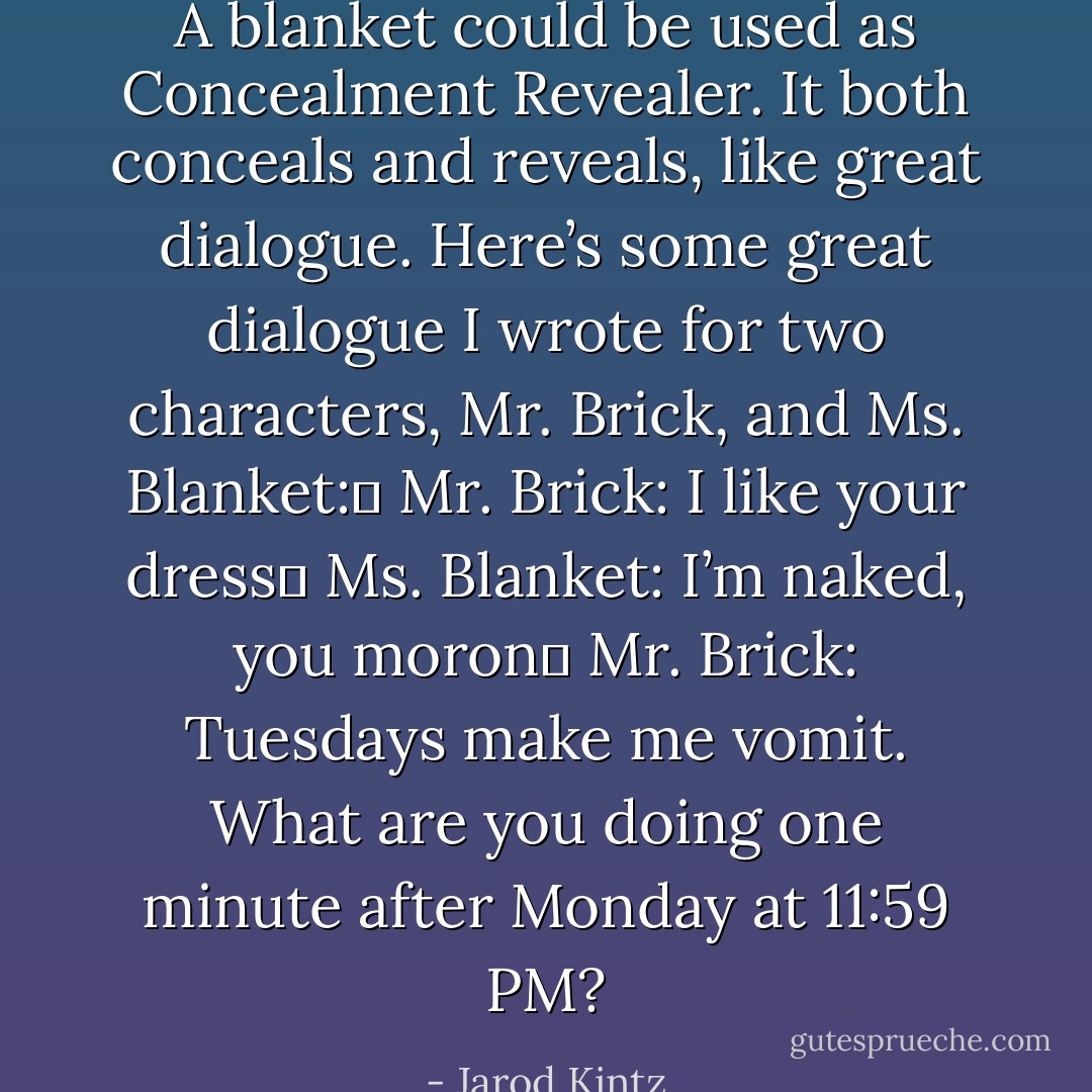 A blanket could be used as Concealment Revealer. It both conceals and reveals, like great dialogue. Here’s some great dialogue I wrote for two characters, Mr. Brick, and Ms. Blanket: <br />Mr. Brick: I like your dress <br />Ms. Blanket: I’m naked, you moron <br />Mr. Brick: Tuesdays make me vomit. What are you doing one minute after Monday at 11:59 PM? - Jarod Kintz