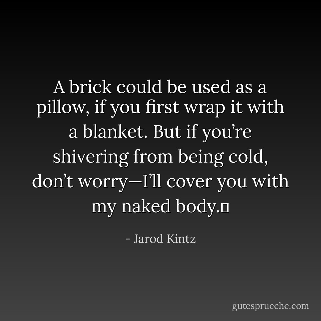 A brick could be used as a pillow, if you first wrap it with a blanket. But if you’re shivering from being cold, don’t worry—I’ll cover you with my naked body.  - Jarod Kintz