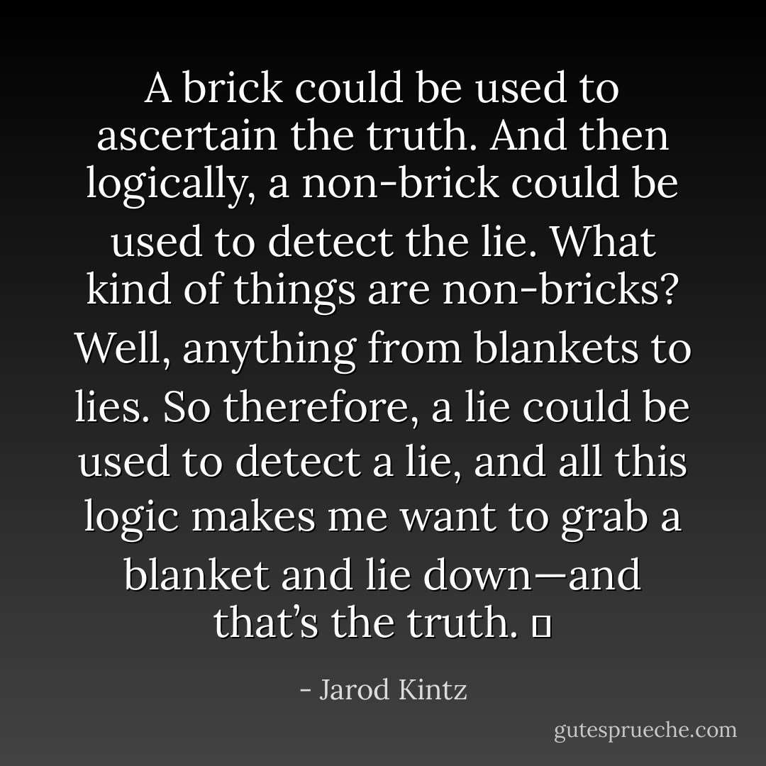 A brick could be used to ascertain the truth. And then logically, a non-brick could be used to detect the lie. What kind of things are non-bricks? Well, anything from blankets to lies. So therefore, a lie could be used to detect a lie, and all this logic makes me want to grab a blanket and lie down—and that’s the truth.   - Jarod Kintz