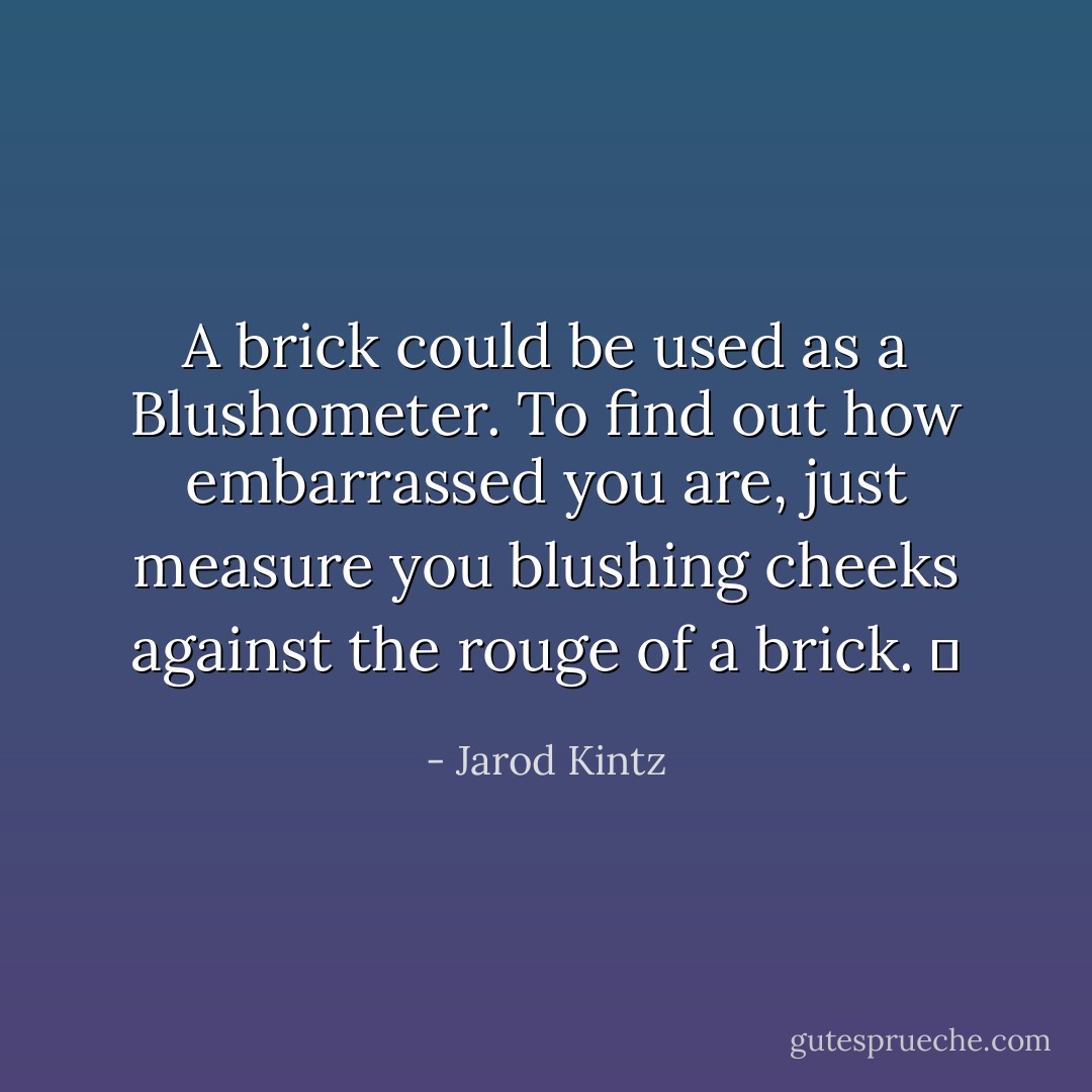 A brick could be used as a Blushometer. To find out how embarrassed you are, just measure you blushing cheeks against the rouge of a brick.   - Jarod Kintz