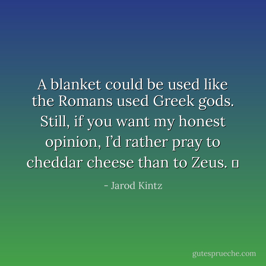 A blanket could be used like the Romans used Greek gods. Still, if you want my honest opinion, I’d rather pray to cheddar cheese than to Zeus.   - Jarod Kintz