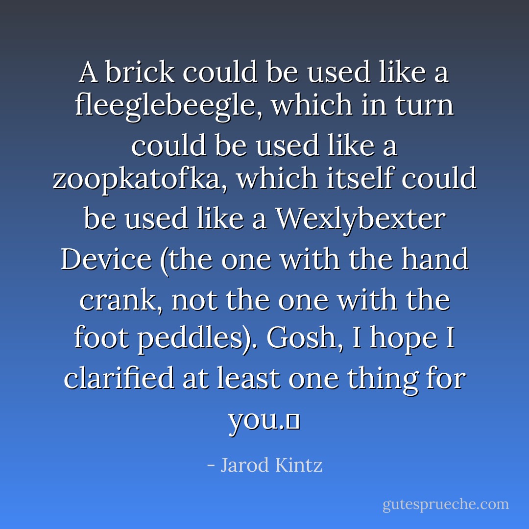 A brick could be used like a fleeglebeegle, which in turn could be used like a zoopkatofka, which itself could be used like a Wexlybexter Device (the one with the hand crank, not the one with the foot peddles). Gosh, I hope I clarified at least one thing for you.  - Jarod Kintz
