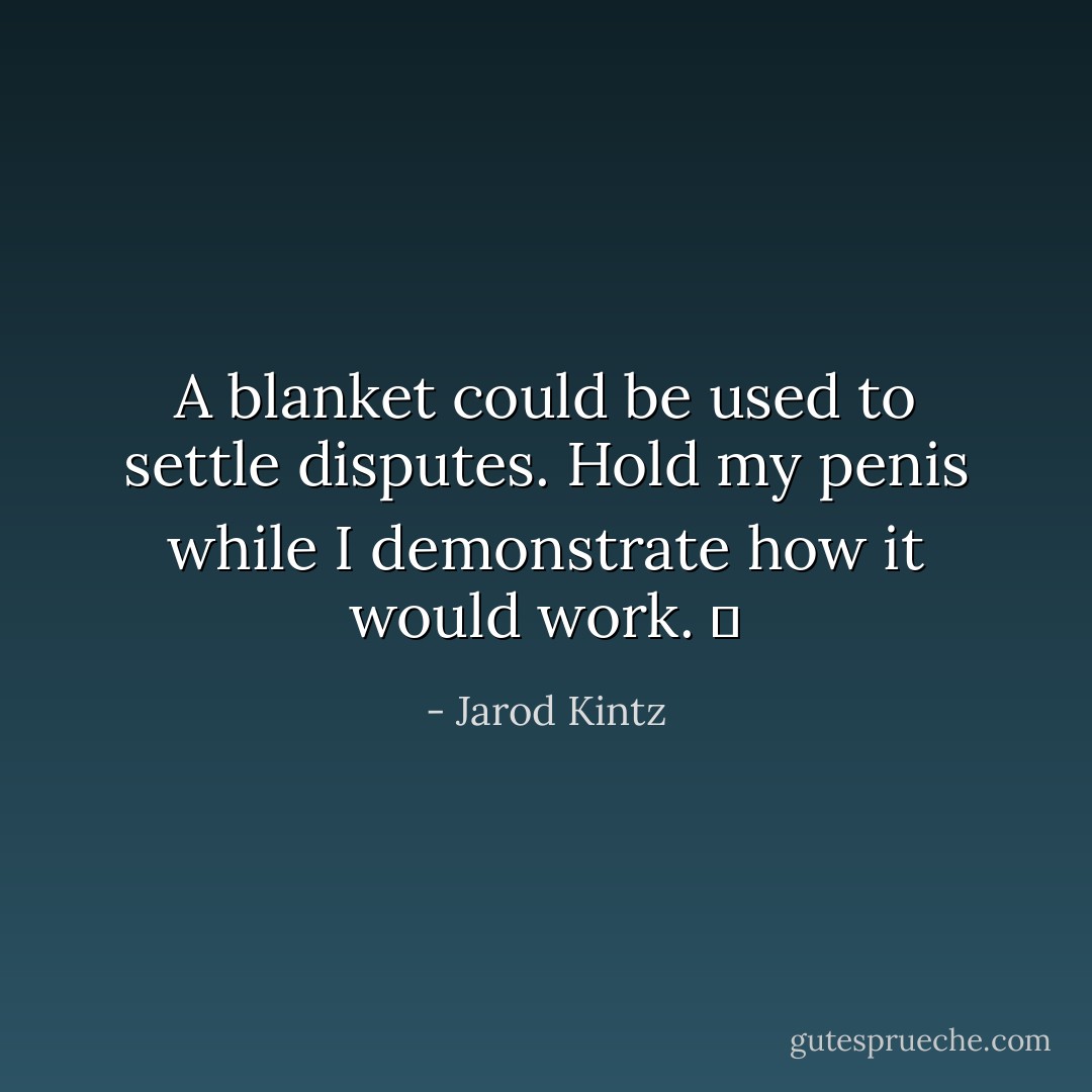 A blanket could be used to settle disputes. Hold my penis while I demonstrate how it would work.   - Jarod Kintz