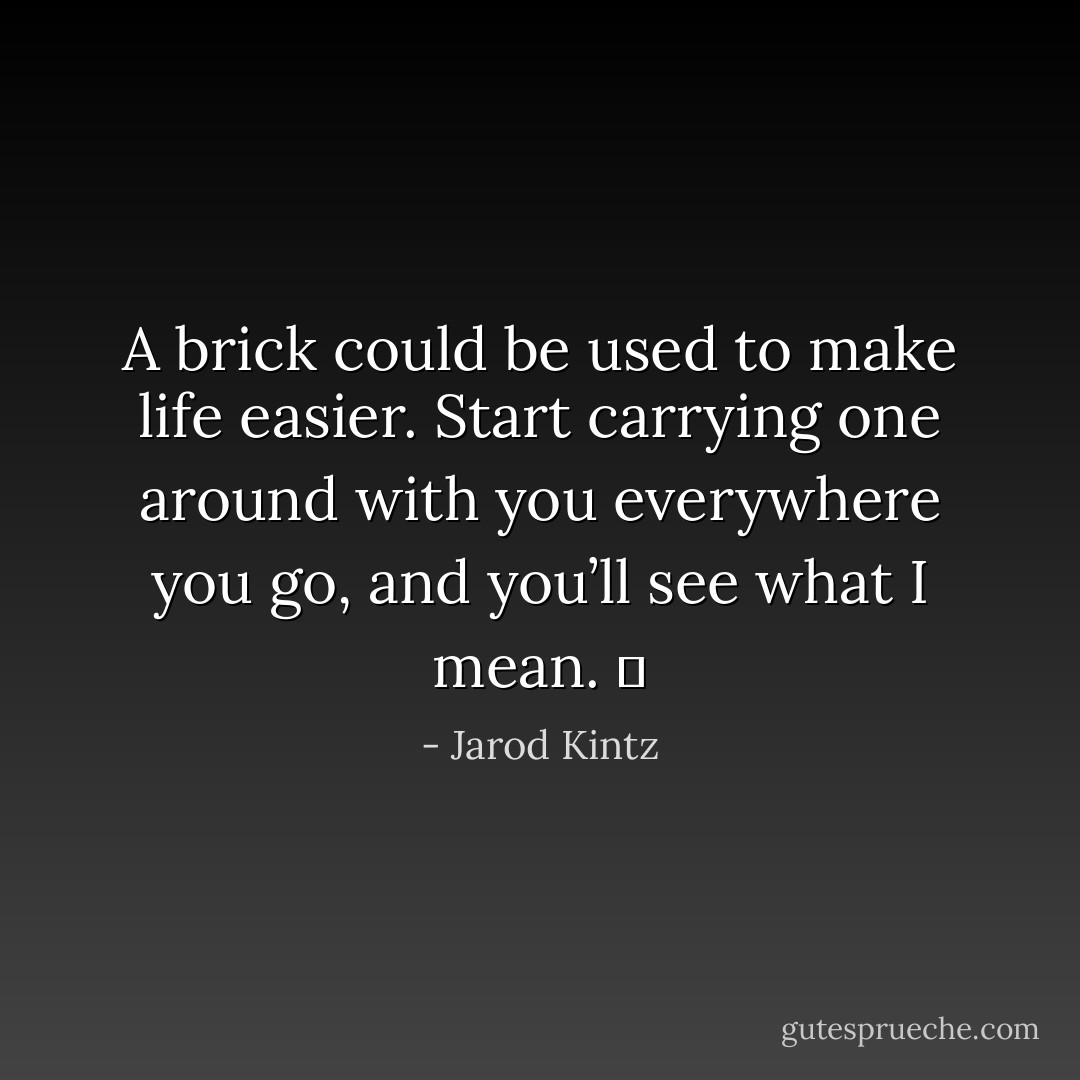 A brick could be used to make life easier. Start carrying one around with you everywhere you go, and you’ll see what I mean.   - Jarod Kintz