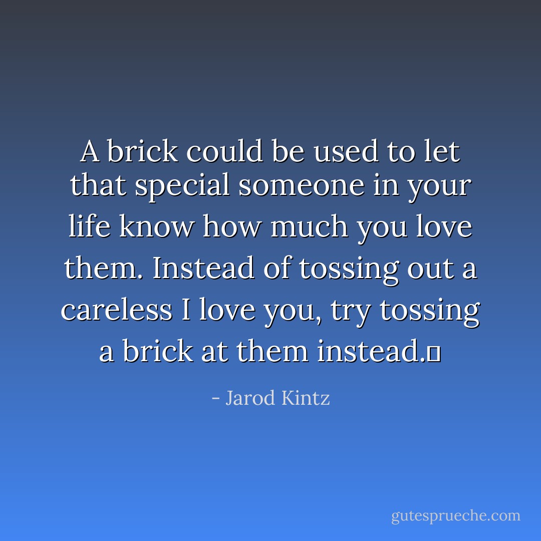 A brick could be used to let that special someone in your life know how much you love them. Instead of tossing out a careless I love you, try tossing a brick at them instead.  - Jarod Kintz