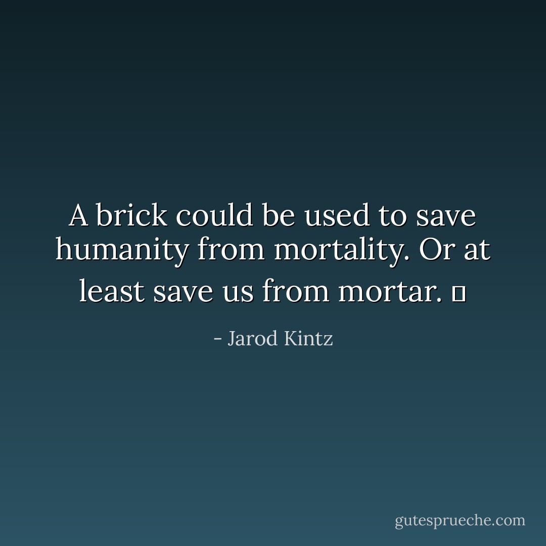 A brick could be used to save humanity from mortality. Or at least save us from mortar.   - Jarod Kintz