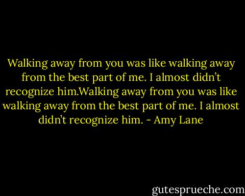Walking away from you was like walking away from the best part of me. I almost didn’t recognize him.Walking away from you was like walking away from the best part of me. I almost didn’t recognize him. - Amy Lane