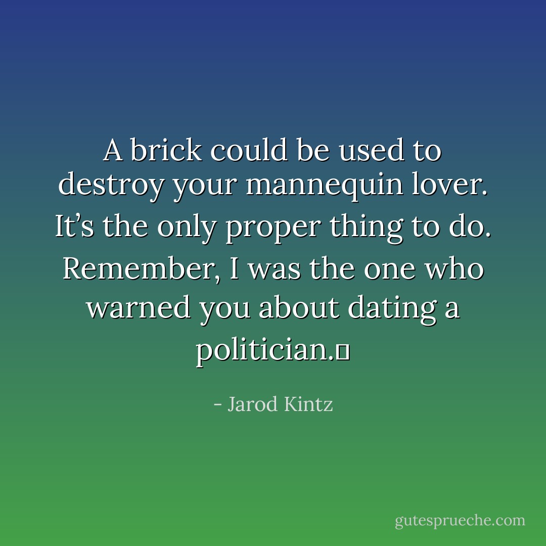 A brick could be used to destroy your mannequin lover. It’s the only proper thing to do. Remember, I was the one who warned you about dating a politician.  - Jarod Kintz