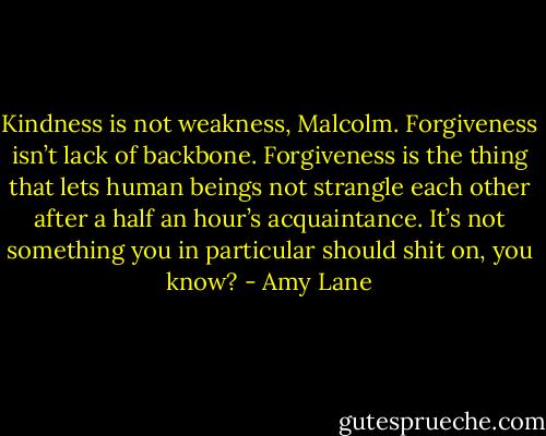 Kindness is not weakness, Malcolm. Forgiveness isn’t lack of backbone. Forgiveness is the thing that lets human beings not strangle each other after a half an hour’s acquaintance. It’s not something you in particular should shit on, you know? - Amy Lane