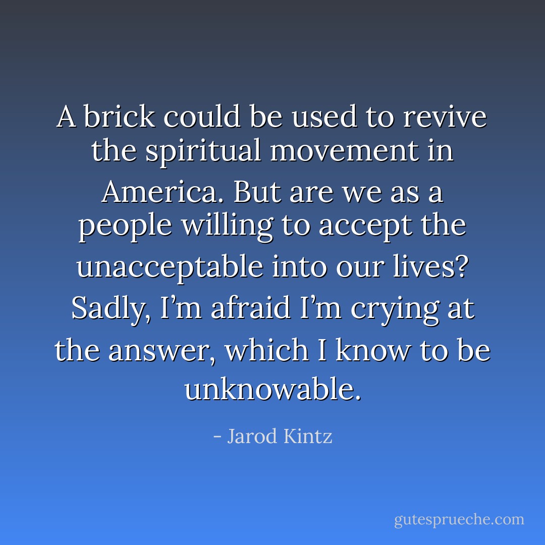 A brick could be used to revive the spiritual movement in America. But are we as a people willing to accept the unacceptable into our lives? Sadly, I’m afraid I’m crying at the answer, which I know to be unknowable. - Jarod Kintz