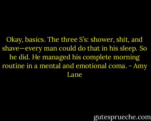 Okay, basics. The three S’s: shower, shit, and shave—every man could do that in his sleep. So he did. He managed his complete morning routine in a mental and emotional coma. - Amy Lane