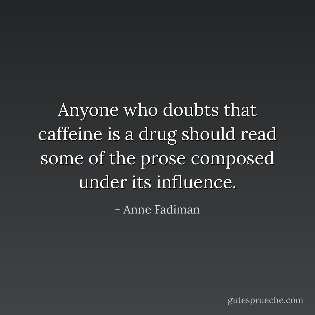 Anyone who doubts that caffeine is a drug should read some of the prose composed under its influence. - Anne Fadiman