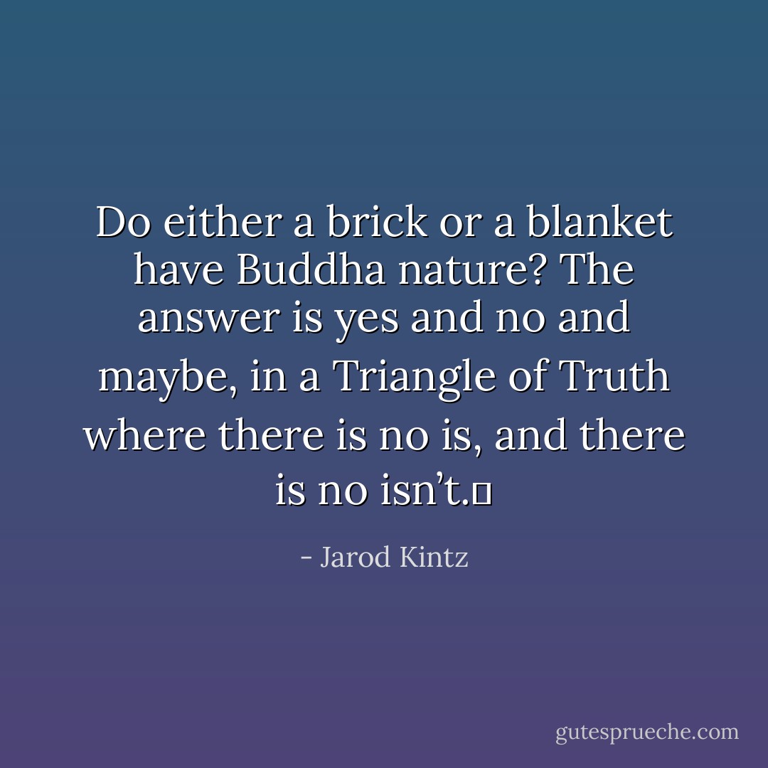 Do either a brick or a blanket have Buddha nature? The answer is yes and no and maybe, in a Triangle of Truth where there is no is, and there is no isn’t.  - Jarod Kintz