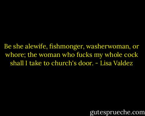 Be she alewife,<br />fishmonger, washerwoman, or whore; the woman who fucks my whole cock shall I take to church's<br />door. - Lisa Valdez