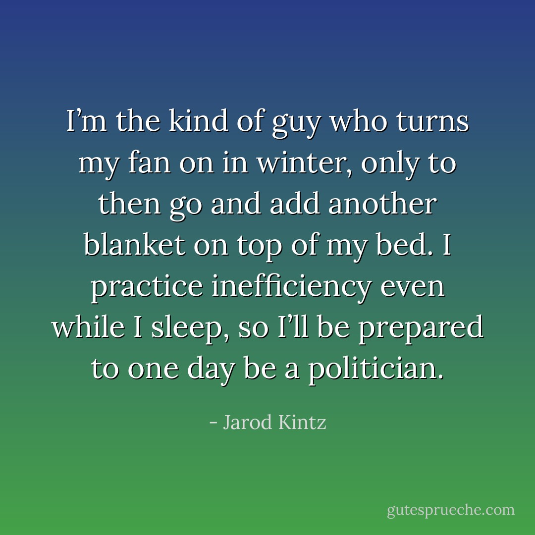 I’m the kind of guy who turns my fan on in winter, only to then go and add another blanket on top of my bed. I practice inefficiency even while I sleep, so I’ll be prepared to one day be a politician. - Jarod Kintz