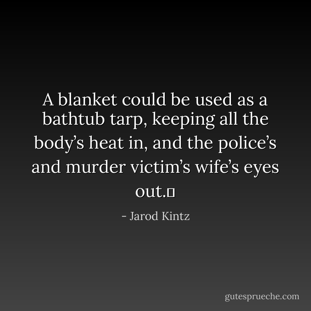 A blanket could be used as a bathtub tarp, keeping all the body’s heat in, and the police’s and murder victim’s wife’s eyes out.  - Jarod Kintz