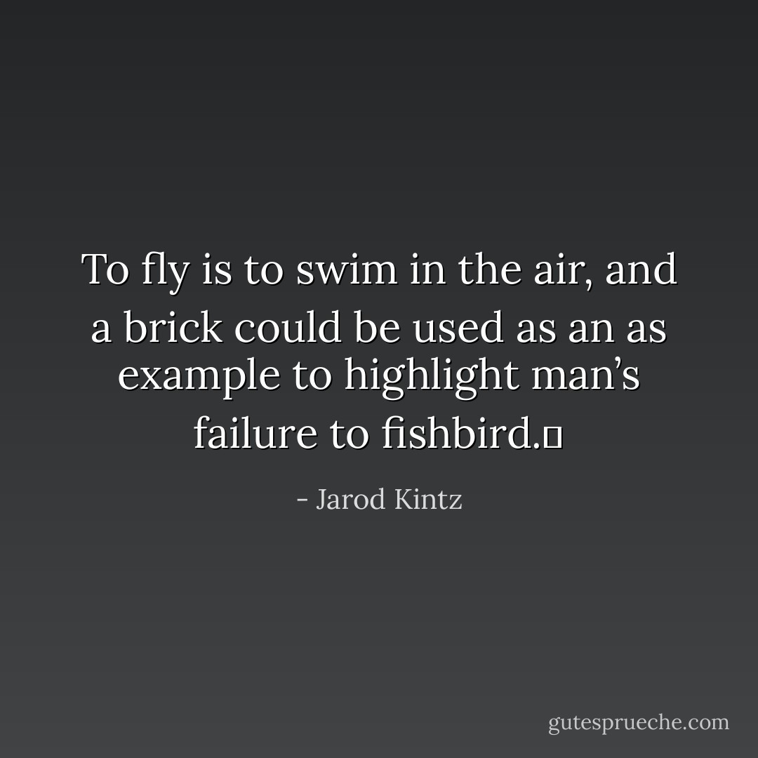 To fly is to swim in the air, and a brick could be used as an as example to highlight man’s failure to fishbird.  - Jarod Kintz