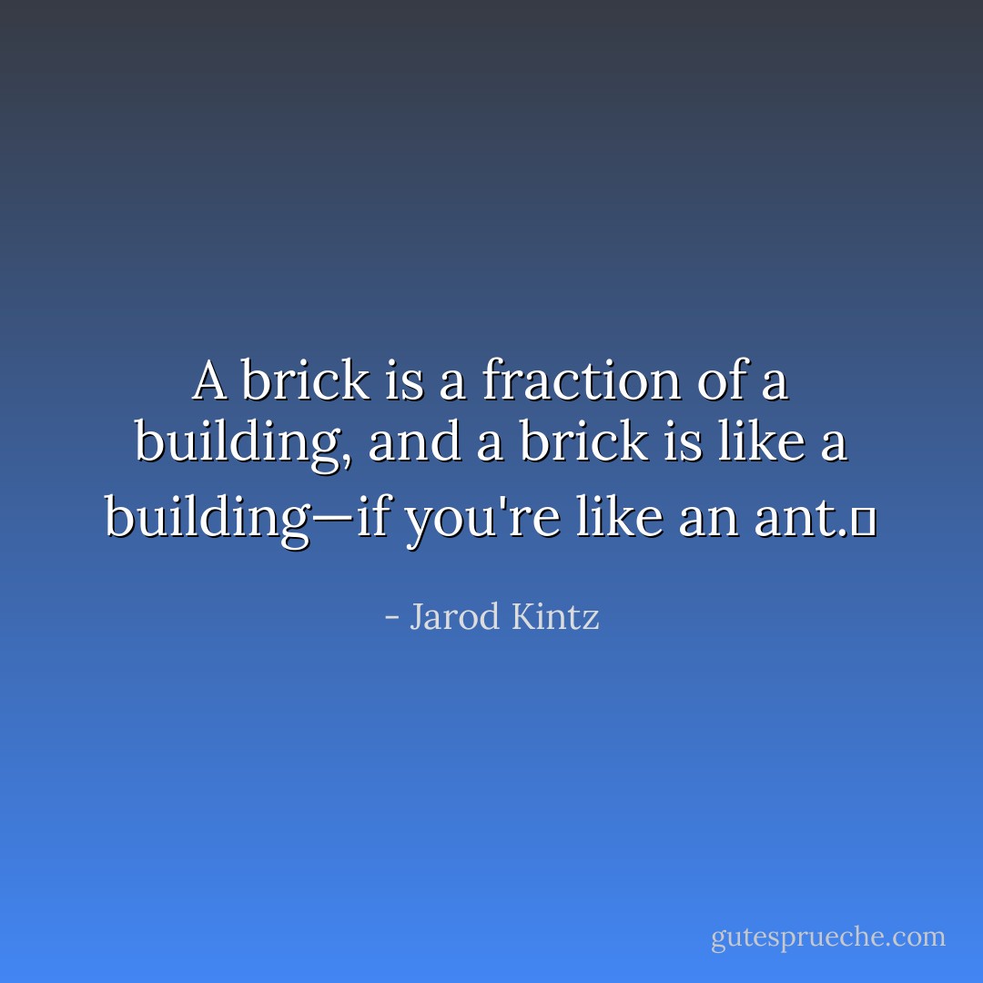 A brick is a fraction of a building, and a brick is like a building—if you're like an ant.  - Jarod Kintz