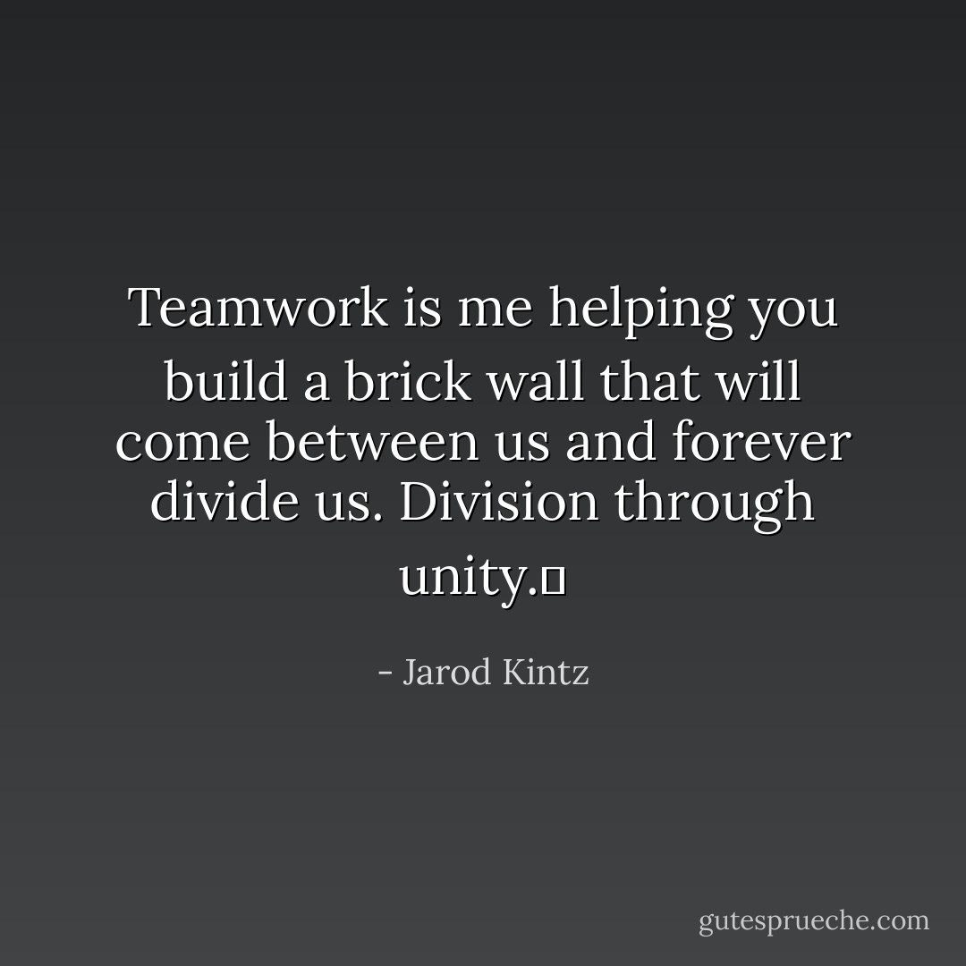 Teamwork is me helping you build a brick wall that will come between us and forever divide us. Division through unity.  - Jarod Kintz