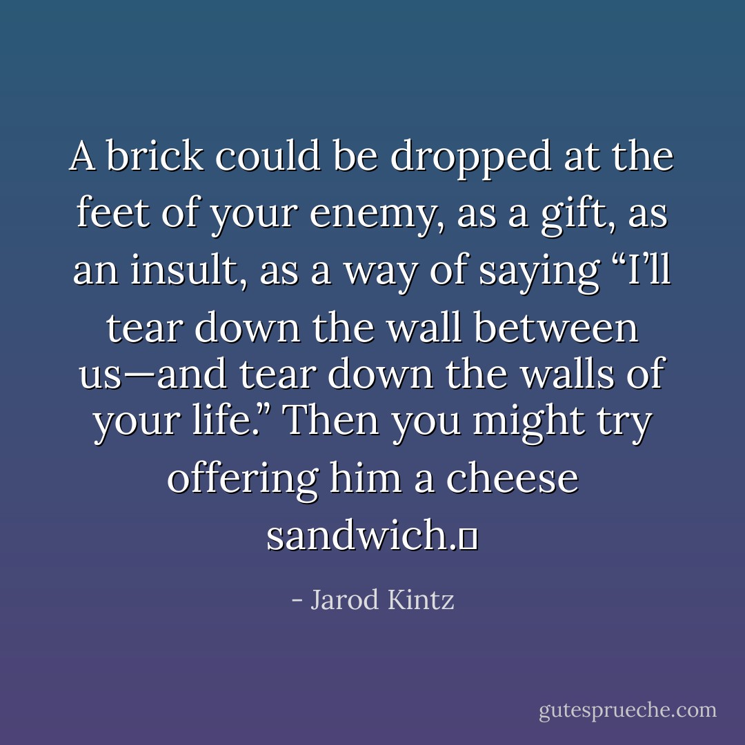 A brick could be dropped at the feet of your enemy, as a gift, as an insult, as a way of saying “I’ll tear down the wall between us—and tear down the walls of your life.” Then you might try offering him a cheese sandwich.  - Jarod Kintz